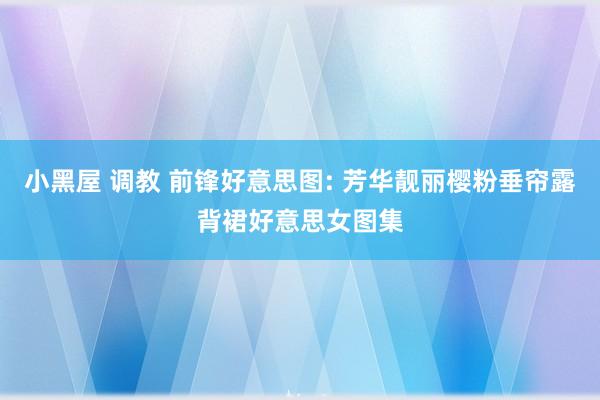 小黑屋 调教 前锋好意思图: 芳华靓丽樱粉垂帘露背裙好意思女图集