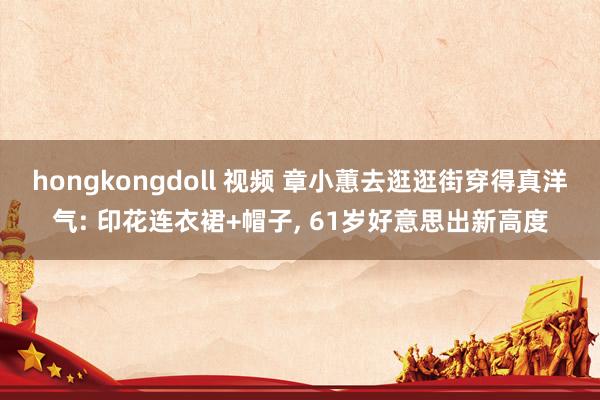 hongkongdoll 视频 章小蕙去逛逛街穿得真洋气: 印花连衣裙+帽子， 61岁好意思出新高度