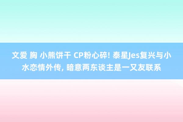 文爱 胸 小熊饼干 CP粉心碎! 泰星Jes复兴与小水恋情外传， 暗意两东谈主是一又友联系