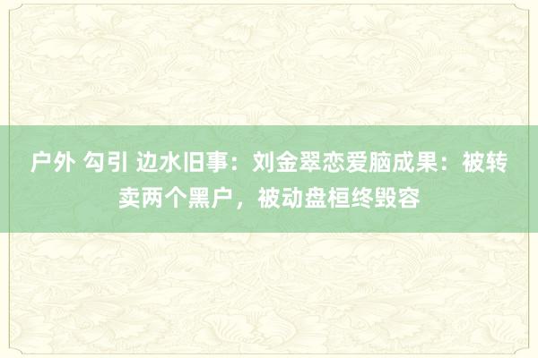 户外 勾引 边水旧事：刘金翠恋爱脑成果：被转卖两个黑户，被动盘桓终毁容