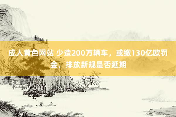 成人黄色网站 少造200万辆车，或缴130亿欧罚金，排放新规是否延期