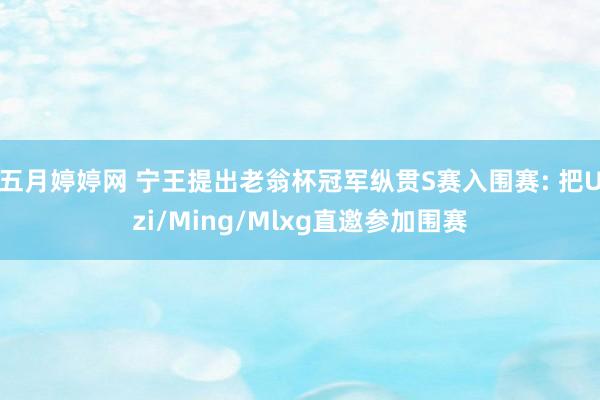 五月婷婷网 宁王提出老翁杯冠军纵贯S赛入围赛: 把Uzi/Ming/Mlxg直邀参加围赛