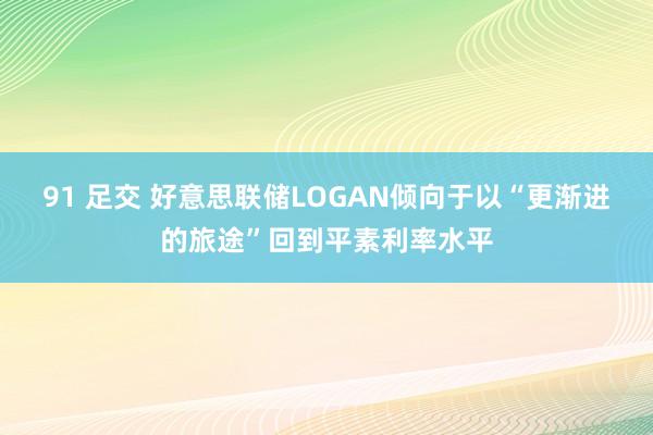 91 足交 好意思联储LOGAN倾向于以“更渐进的旅途”回到平素利率水平