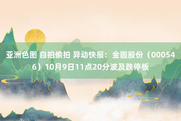 亚洲色图 自拍偷拍 异动快报：金圆股份（000546）10月9日11点20分波及跌停板