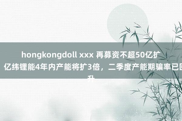 hongkongdoll xxx 再募资不超50亿扩产！亿纬锂能4年内产能将扩3倍，二季度产能期骗率已回升