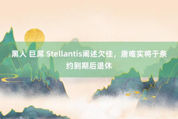 黑人 巨屌 Stellantis阐述欠佳，唐唯实将于条约到期后退休