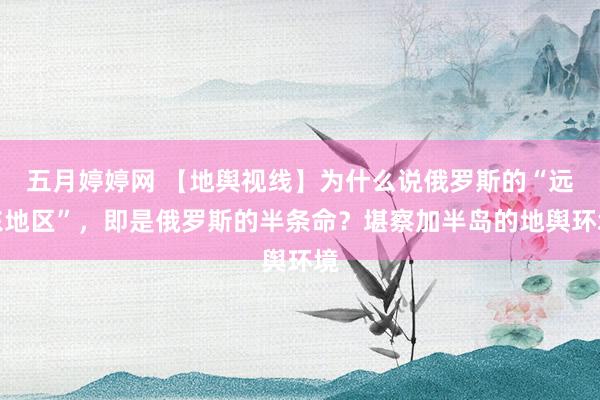 五月婷婷网 【地舆视线】为什么说俄罗斯的“远东地区”，即是俄罗斯的半条命？堪察加半岛的地舆环境