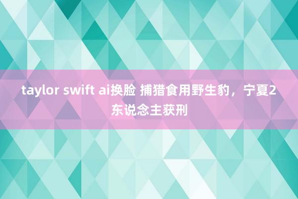 taylor swift ai换脸 捕猎食用野生豹，宁夏2东说念主获刑