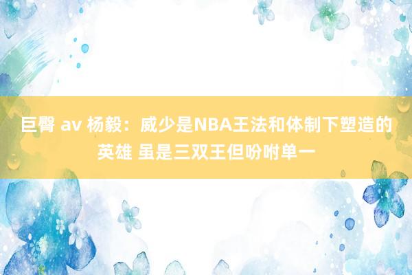 巨臀 av 杨毅：威少是NBA王法和体制下塑造的英雄 虽是三双王但吩咐单一