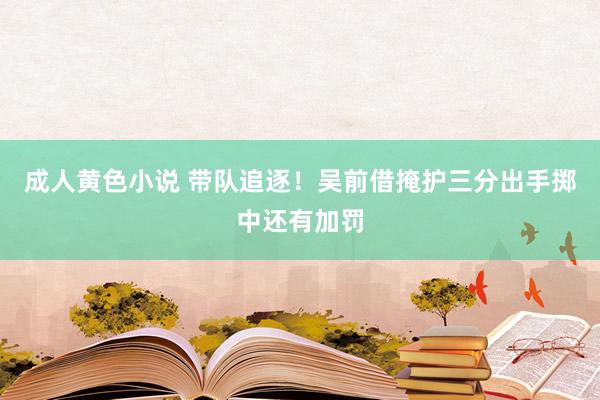 成人黄色小说 带队追逐！吴前借掩护三分出手掷中还有加罚