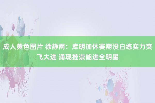 成人黄色图片 徐静雨：库明加休赛期没白练实力突飞大进 涌现推崇能进全明星