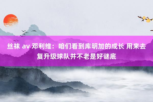 丝袜 av 邓利维：咱们看到库明加的成长 用来去复升级球队并不老是好谜底