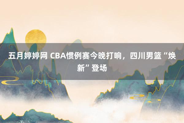 五月婷婷网 CBA惯例赛今晚打响，四川男篮“焕新”登场