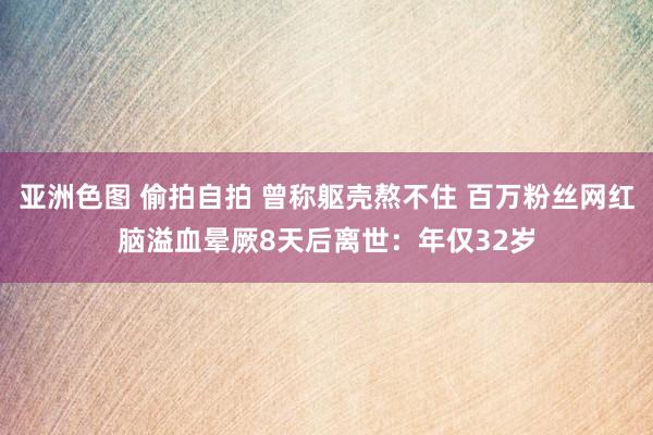 亚洲色图 偷拍自拍 曾称躯壳熬不住 百万粉丝网红脑溢血晕厥8天后离世：年仅32岁