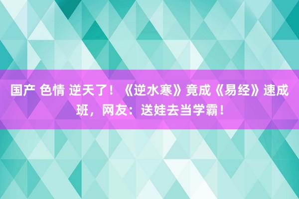 国产 色情 逆天了！《逆水寒》竟成《易经》速成班，网友：送娃去当学霸！