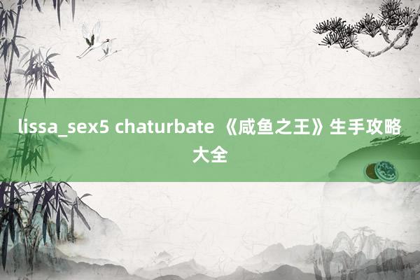 lissa_sex5 chaturbate 《咸鱼之王》生手攻略大全