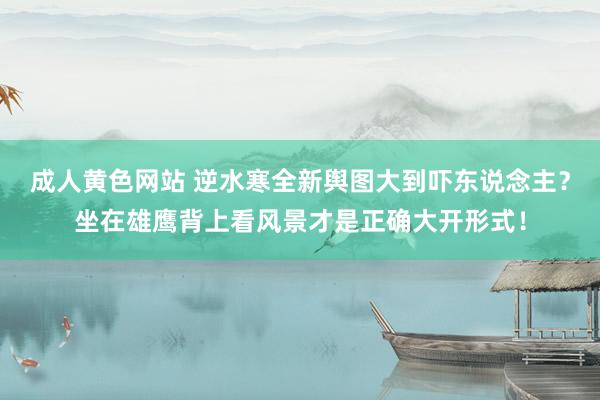 成人黄色网站 逆水寒全新舆图大到吓东说念主？坐在雄鹰背上看风景才是正确大开形式！