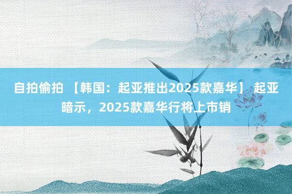 自拍偷拍 【韩国：起亚推出2025款嘉华】 起亚暗示，2025款嘉华行将上市销