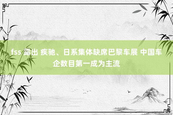 fss 露出 疾驰、日系集体缺席巴黎车展 中国车企数目第一成为主流