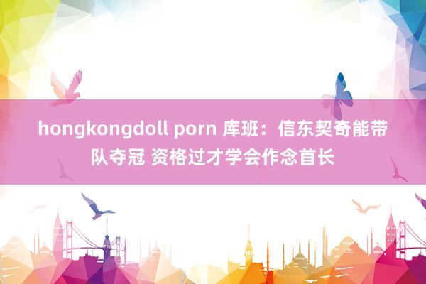 hongkongdoll porn 库班：信东契奇能带队夺冠 资格过才学会作念首长