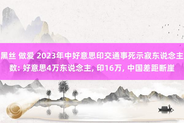 黑丝 做爱 2023年中好意思印交通事死示寂东说念主数: 好意思4万东说念主， 印16万， 中国差距断崖