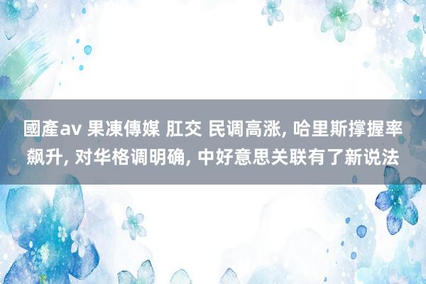 國產av 果凍傳媒 肛交 民调高涨， 哈里斯撑握率飙升， 对华格调明确， 中好意思关联有了新说法