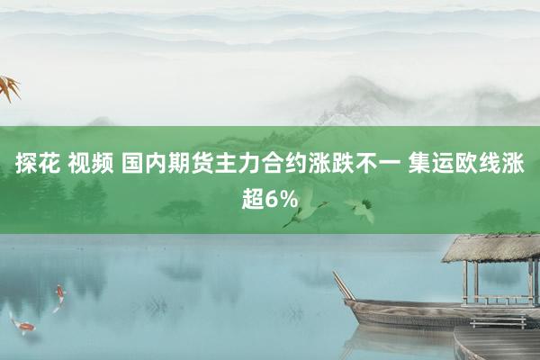 探花 视频 国内期货主力合约涨跌不一 集运欧线涨超6%