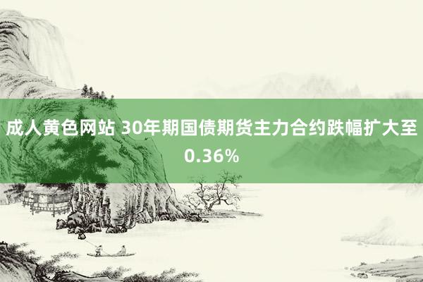 成人黄色网站 30年期国债期货主力合约跌幅扩大至0.36%