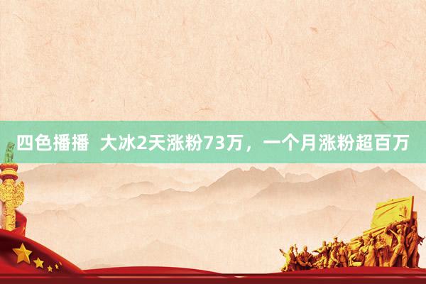 四色播播  大冰2天涨粉73万，一个月涨粉超百万