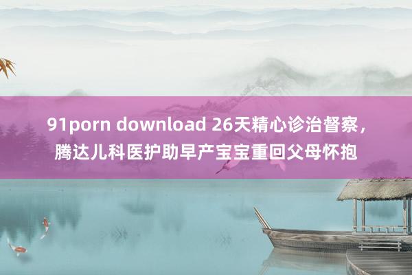 91porn download 26天精心诊治督察，腾达儿科医护助早产宝宝重回父母怀抱