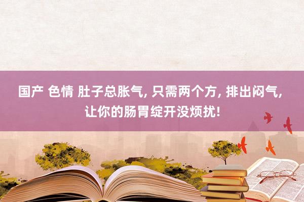 国产 色情 肚子总胀气， 只需两个方， 排出闷气， 让你的肠胃绽开没烦扰!