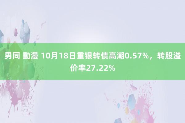 男同 動漫 10月18日重银转债高潮0.57%，转股溢价率27.22%