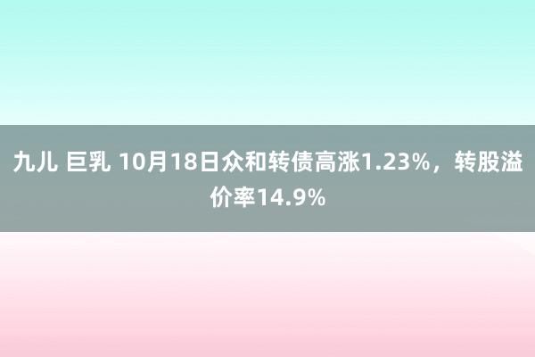 九儿 巨乳 10月18日众和转债高涨1.23%，转股溢价率14.9%