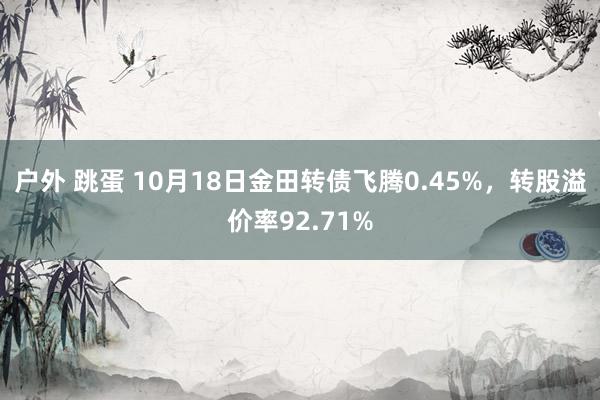 户外 跳蛋 10月18日金田转债飞腾0.45%，转股溢价率92.71%