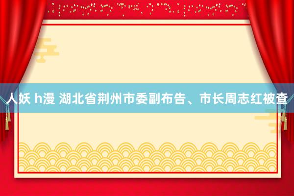 人妖 h漫 湖北省荆州市委副布告、市长周志红被查