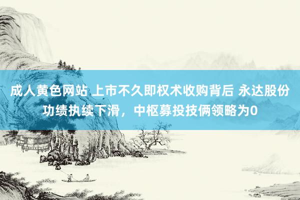 成人黄色网站 上市不久即权术收购背后 永达股份功绩执续下滑，中枢募投技俩领略为0