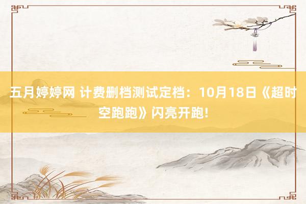 五月婷婷网 计费删档测试定档：10月18日《超时空跑跑》闪亮开跑!