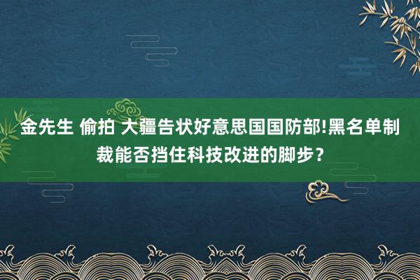 金先生 偷拍 大疆告状好意思国国防部!黑名单制裁能否挡住科技改进的脚步？