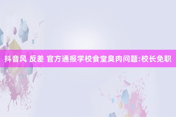 抖音风 反差 官方通报学校食堂臭肉问题:校长免职