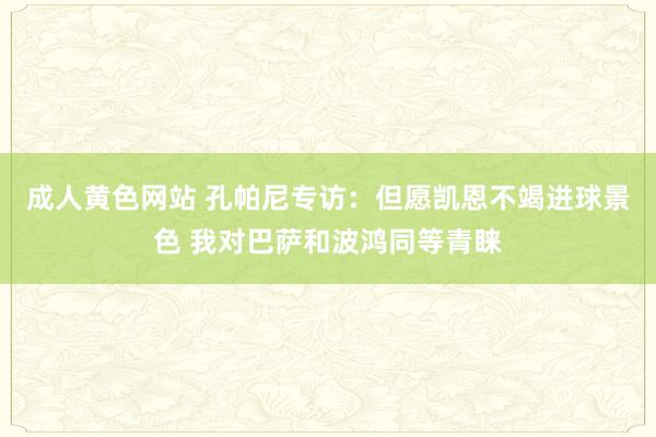 成人黄色网站 孔帕尼专访：但愿凯恩不竭进球景色 我对巴萨和波鸿同等青睐