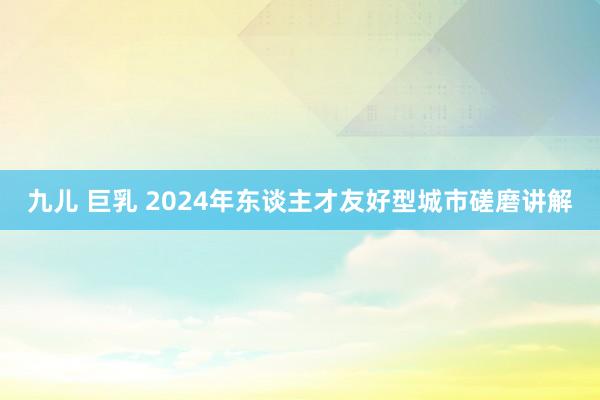 九儿 巨乳 2024年东谈主才友好型城市磋磨讲解