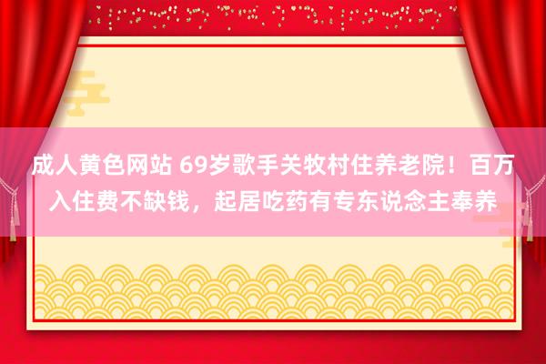 成人黄色网站 69岁歌手关牧村住养老院！百万入住费不缺钱，起居吃药有专东说念主奉养