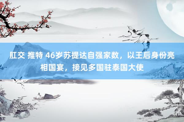 肛交 推特 46岁苏提达自强家数，以王后身份亮相国宴，接见多国驻泰国大使