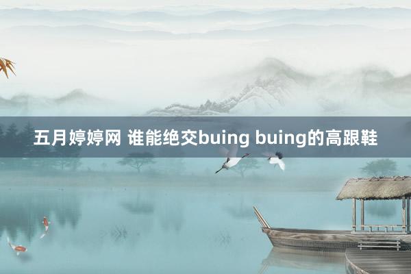 五月婷婷网 谁能绝交buing buing的高跟鞋