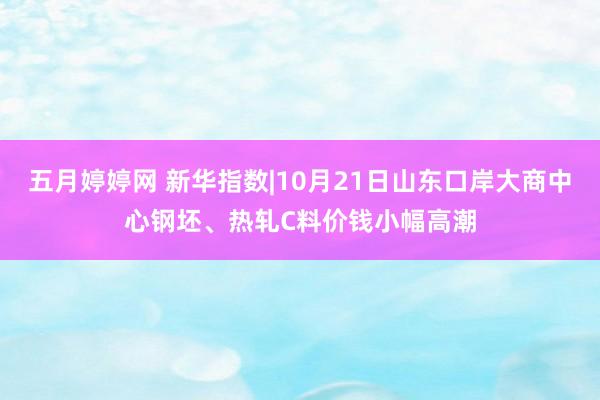 五月婷婷网 新华指数|10月21日山东口岸大商中心钢坯、热轧C料价钱小幅高潮