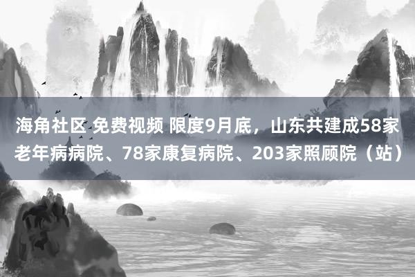 海角社区 免费视频 限度9月底，山东共建成58家老年病病院、78家康复病院、203家照顾院（站）