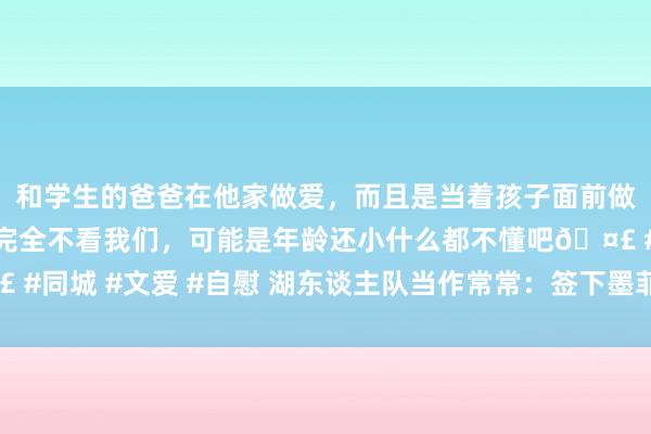 和学生的爸爸在他家做爱，而且是当着孩子面前做爱，太刺激了，孩子完全不看我们，可能是年龄还小什么都不懂吧🤣 #同城 #文爱 #自慰 湖东谈主队当作常常：签下墨菲，裁掉凯利和古德温