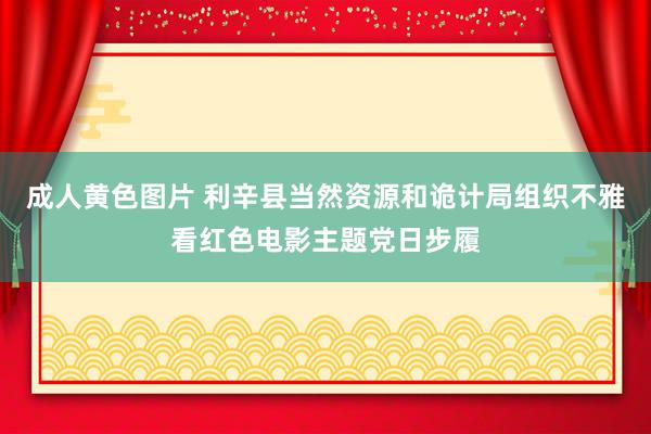 成人黄色图片 利辛县当然资源和诡计局组织不雅看红色电影主题党日步履