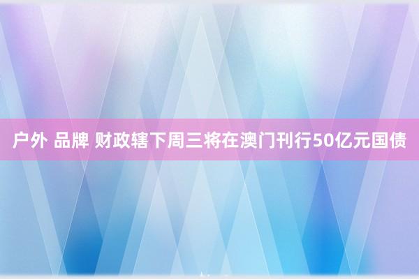 户外 品牌 财政辖下周三将在澳门刊行50亿元国债