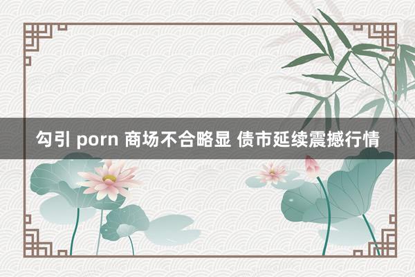 勾引 porn 商场不合略显 债市延续震撼行情